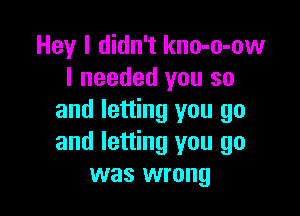 Hey I didn't kno-o-ow
I needed you so

and letting you go
and letting you go
was wrong