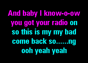 And baby I know-o-ow
you got your radio on
so this is my my had
come back so ...... ng

ooh yeah yeah