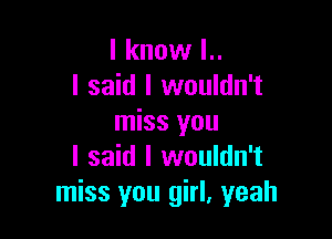 I know l..
I said I wouldn't

miss you
I said I wouldn't
miss you girl, yeah