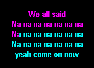 We all said
Na na na na na na na
Na na na na na na na
Na na na na na na na
yeah come on now