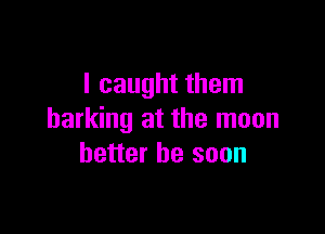 I caught them

barking at the moon
better be soon