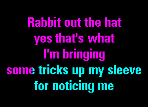 Rabbit out the hat
yes that's what
I'm bringing
some tricks up my sleeve
for noticing me