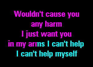 Wouldn't cause you
any harm

I just want you
in my arms I can't help
I can't help myself