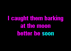 I caught them barking

at the moon
better be soon