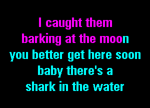 I caught them
barking at the moon
you better get here soon
baby there's a
shark in the water