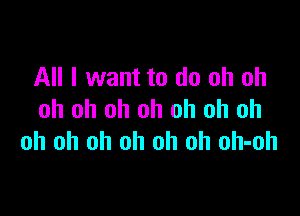 All I want to do oh oh

oh oh oh oh oh oh oh
oh oh oh oh oh oh oh-oh