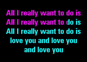 All I really want to do is
All I really want to do is
All I really want to do is
love you and love you
and love you