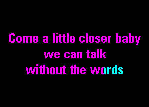 Come a little closer baby

we can talk
without the words