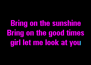 Bring on the sunshine

Bring on the good times
girl let me look at you