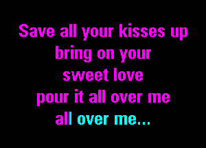 Save all your kisses up
bring on your

sweet love
pour it all over me
all over me...