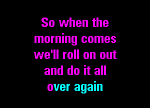 So when the
morning comes

we'll roll on out
and do it all
over again