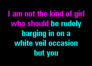 I am not the kind of girl
who should he rudely

barging in on a
white veil occasion
hutyou