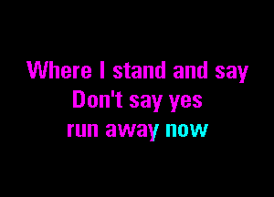 Where I stand and say

Don't say yes
run away now