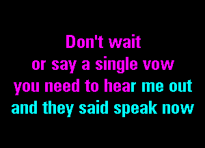 Don't wait
or say a single vow
you need to hear me out
and they said speak now