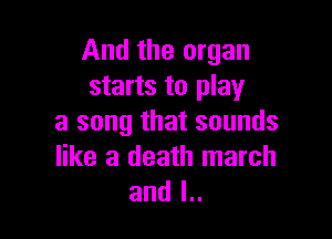 And the organ
starts to play

a song that sounds
like a death march
and l..