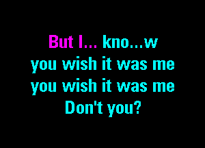 But I... kno...w
you wish it was me

you wish it was me
Don't you?