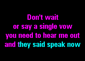 Don't wait
or say a single vow
you need to hear me out
and they said speak now