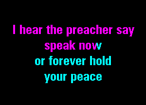 I hear the preacher say
speak now

or forever hold
your peace