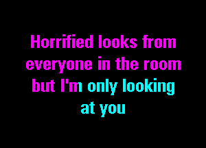 Horrified looks from
everyone in the room

but I'm only looking
at you