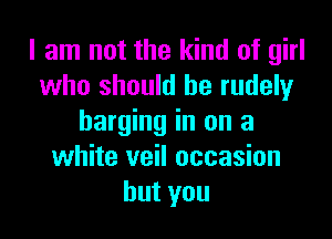 I am not the kind of girl
who should he rudely

barging in on a
white veil occasion
hutyou