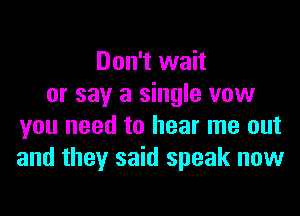 Don't wait
or say a single vow
you need to hear me out
and they said speak now