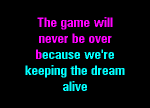 The game will
never be over

because we're
keeping the dream
alive