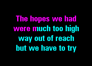 The hopes we had
were much too high

way out of reach
but we have to try