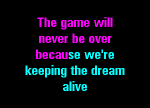 The game will
never be over

because we're
keeping the dream
alive