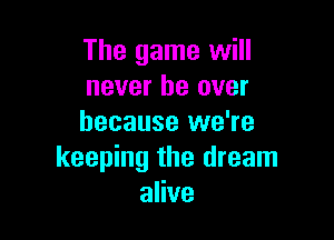 The game will
never be over

because we're
keeping the dream
alive