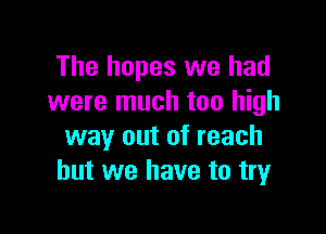 The hopes we had
were much too high

way out of reach
but we have to try