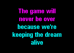 The game will
never be over

because we're
keeping the dream
alive