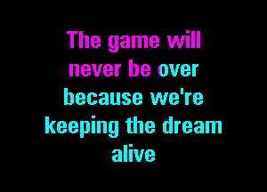 The game will
never be over

because we're
keeping the dream
alive