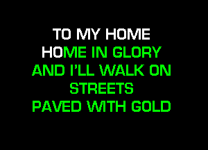 TO MY HOME
HOME IN GLORY
AND I'LL WALK 0N
STREETS
PAVED WTH GOLD