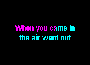 When you came in

the air went out