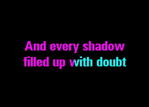 And every shadow

filled up with doubt