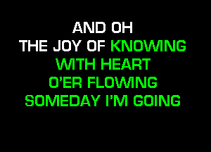 AND 0H
THE JOY OF KNOUVING
WITH HEART
O'ER FLOINING
SOMEDAY I'M GOING