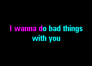 I wanna do bad things

with you