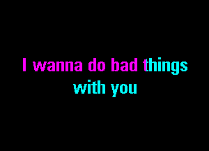 I wanna do bad things

with you