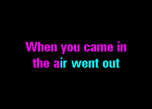 When you came in

the air went out