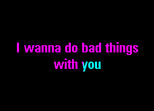 I wanna do bad things

with you