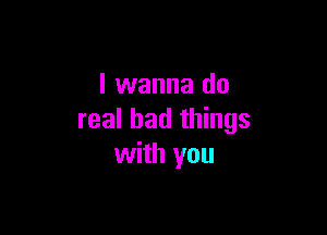 I wanna do

real bad things
with you