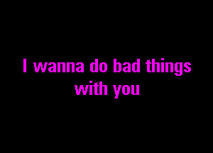 I wanna do bad things

with you