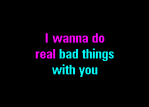 I wanna do

real bad things
with you