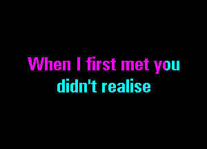 When I first met you

didn't realise