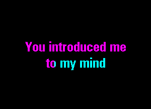 You introduced me

to my mind