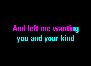 And left me wanting

you and your kind