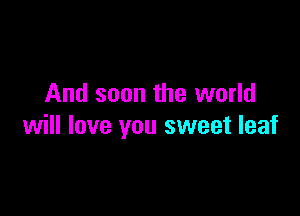 And soon the world

will love you sweet leaf