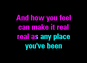 And how you feel
can make it real

real as any place
you've been