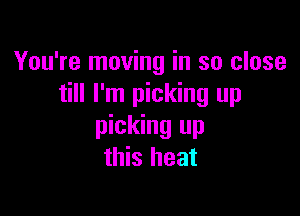 You're moving in so close
till I'm picking up

picking up
this heat