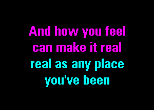 And how you feel
can make it real

real as any place
you've been